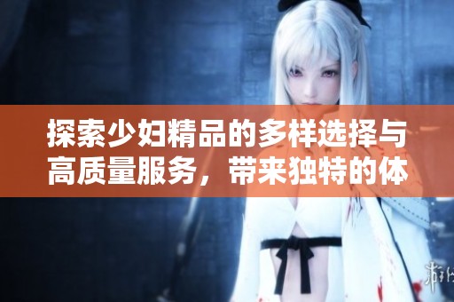 探索少妇精品的多样选择与高质量服务，带来独特的体验与享受