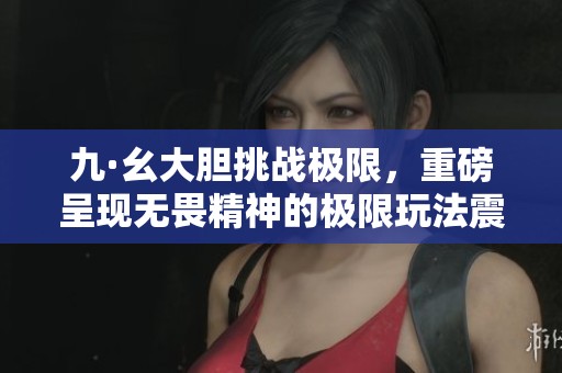九·幺大胆挑战极限，重磅呈现无畏精神的极限玩法震撼来袭