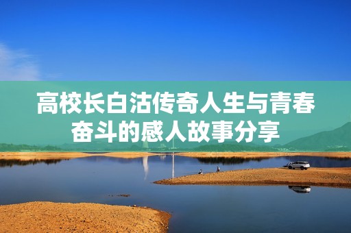 高校长白沽传奇人生与青春奋斗的感人故事分享