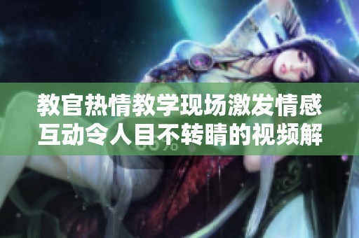 教官热情教学现场激发情感互动令人目不转睛的视频解析