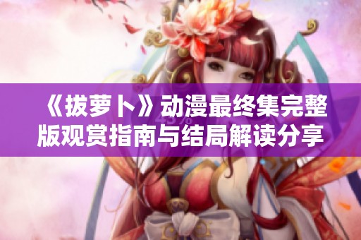 《拔萝卜》动漫最终集完整版观赏指南与结局解读分享
