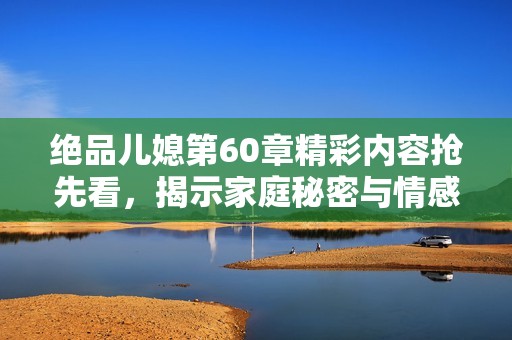 绝品儿媳第60章精彩内容抢先看，揭示家庭秘密与情感纠葛的真相
