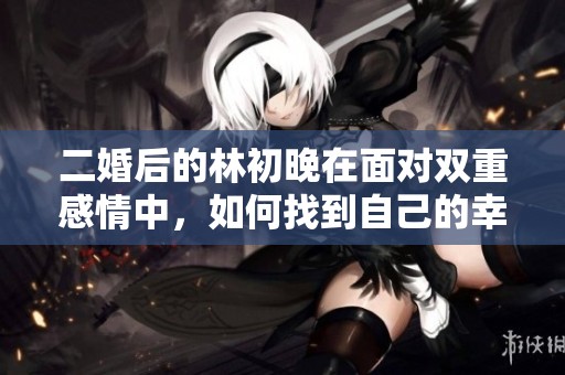 二婚后的林初晚在面对双重感情中，如何找到自己的幸福与平衡之道