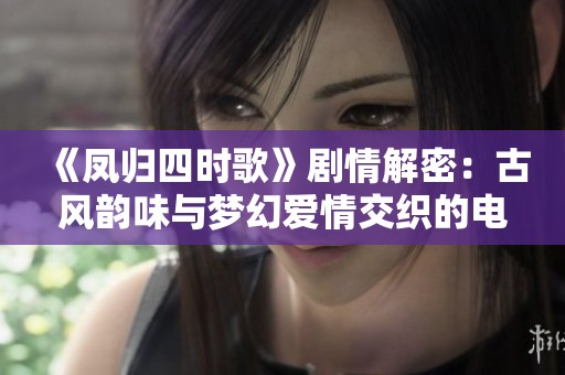 《凤归四时歌》剧情解密：古风韵味与梦幻爱情交织的电视剧魅力解析