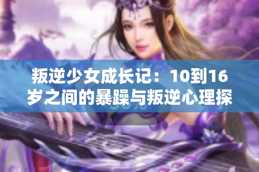 叛逆少女成长记：10到16岁之间的暴躁与叛逆心理探析