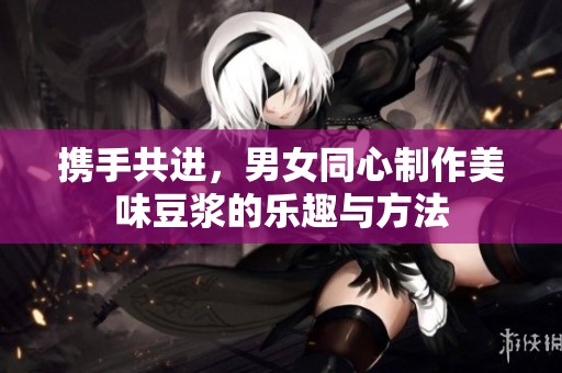 携手共进，男女同心制作美味豆浆的乐趣与方法