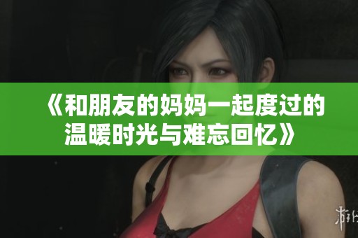 《和朋友的妈妈一起度过的温暖时光与难忘回忆》