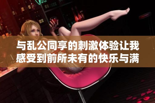 与乱公同享的刺激体验让我感受到前所未有的快乐与满足
