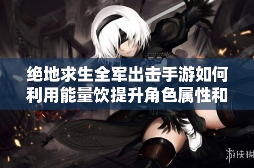 绝地求生全军出击手游如何利用能量饮提升角色属性和战斗力