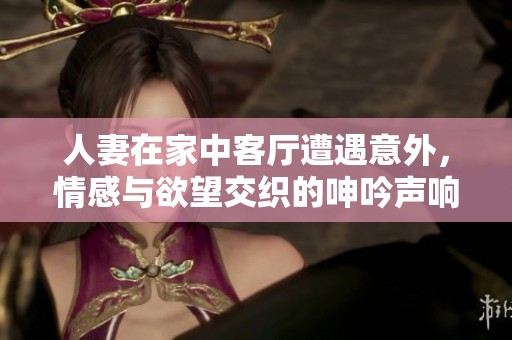 人妻在家中客厅遭遇意外，情感与欲望交织的呻吟声响起