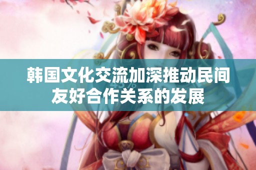 韩国文化交流加深推动民间友好合作关系的发展