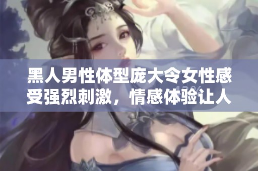黑人男性体型庞大令女性感受强烈刺激，情感体验让人泪流满面