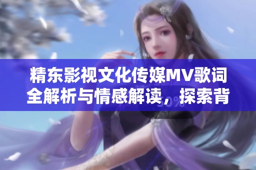 精东影视文化传媒MV歌词全解析与情感解读，探索背后的故事与意义