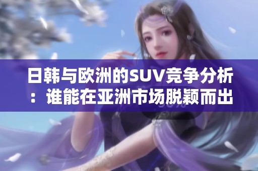 日韩与欧洲的SUV竞争分析：谁能在亚洲市场脱颖而出