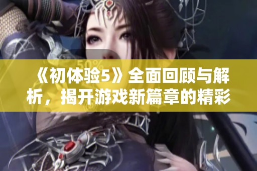 《初体验5》全面回顾与解析，揭开游戏新篇章的精彩内容与特点