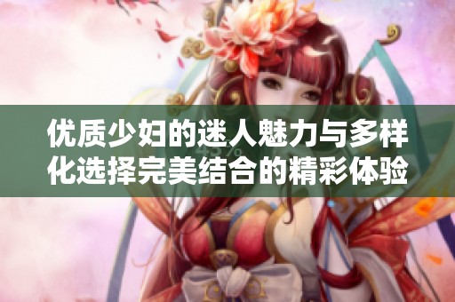 优质少妇的迷人魅力与多样化选择完美结合的精彩体验
