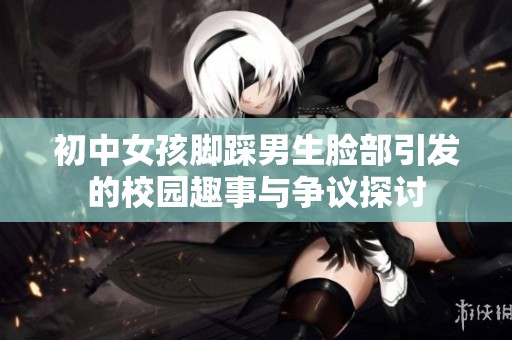 初中女孩脚踩男生脸部引发的校园趣事与争议探讨