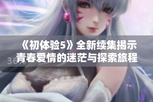 《初体验5》全新续集揭示青春爱情的迷茫与探索旅程
