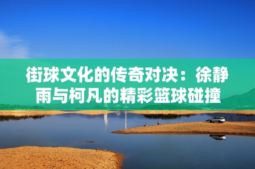 街球文化的传奇对决：徐静雨与柯凡的精彩篮球碰撞