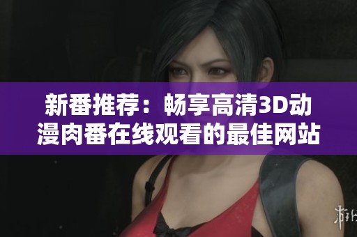 新番推荐：畅享高清3D动漫肉番在线观看的最佳网站汇总