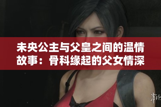 未央公主与父皇之间的温情故事：骨科缘起的父女情深