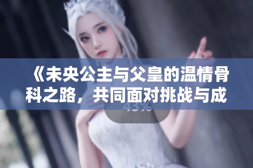 《未央公主与父皇的温情骨科之路，共同面对挑战与成长》