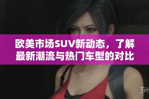 欧美市场SUV新动态，了解最新潮流与热门车型的对比分析