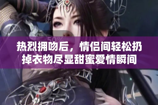 热烈拥吻后，情侣间轻松扔掉衣物尽显甜蜜爱情瞬间