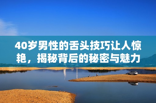40岁男性的舌头技巧让人惊艳，揭秘背后的秘密与魅力所在