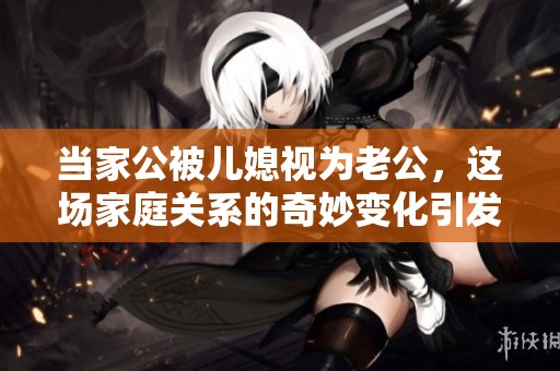 当家公被儿媳视为老公，这场家庭关系的奇妙变化引发热议