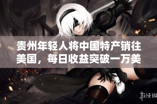 贵州年轻人将中国特产销往美国，每日收益突破一万美元，供不应求