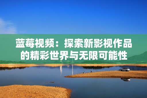 蓝莓视频：探索新影视作品的精彩世界与无限可能性