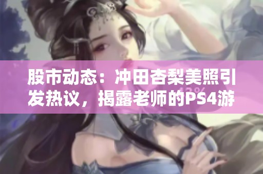 股市动态：冲田杏梨美照引发热议，揭露老师的PS4游戏日常揭秘