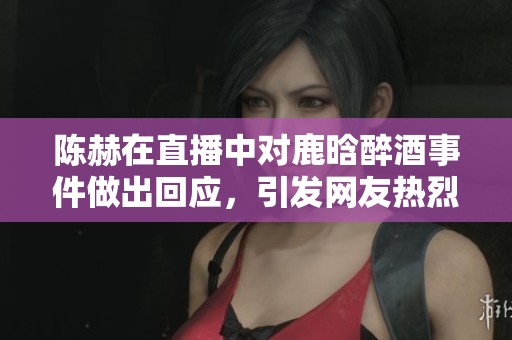 陈赫在直播中对鹿晗醉酒事件做出回应，引发网友热烈讨论