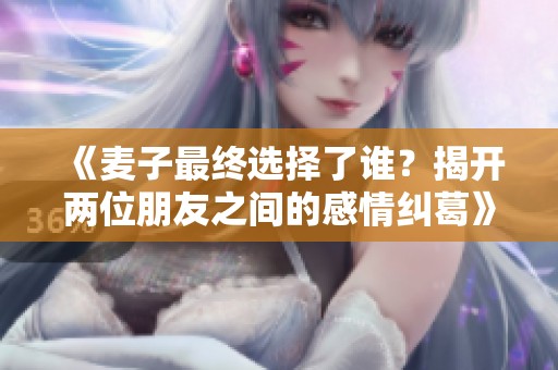 《麦子最终选择了谁？揭开两位朋友之间的感情纠葛》