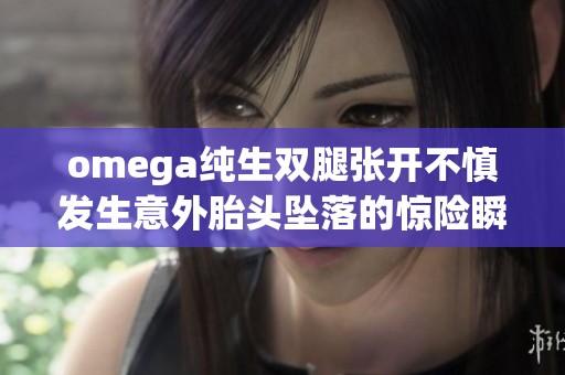 omega纯生双腿张开不慎发生意外胎头坠落的惊险瞬间