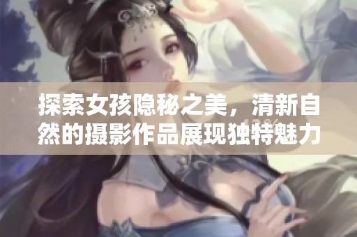 探索女孩隐秘之美，清新自然的摄影作品展现独特魅力