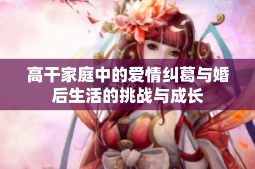 高干家庭中的爱情纠葛与婚后生活的挑战与成长