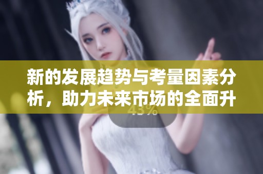 新的发展趋势与考量因素分析，助力未来市场的全面升级与创新