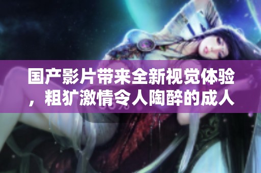 国产影片带来全新视觉体验，粗犷激情令人陶醉的成人视频推荐