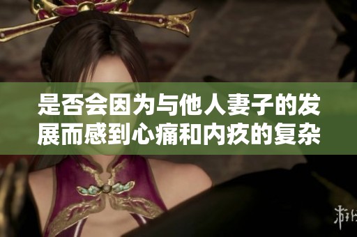 是否会因为与他人妻子的发展而感到心痛和内疚的复杂情感分析