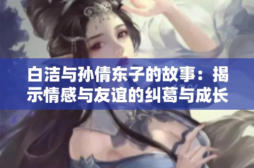 白洁与孙倩东子的故事：揭示情感与友谊的纠葛与成长之路