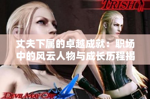 丈夫下属的卓越成就：职场中的风云人物与成长历程揭秘