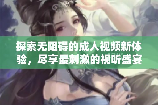 探索无阻碍的成人视频新体验，尽享最刺激的视听盛宴和激情互动