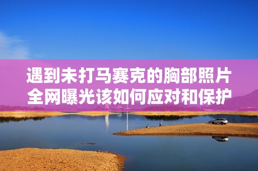 遇到未打马赛克的胸部照片全网曝光该如何应对和保护自己