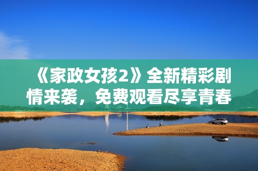 《家政女孩2》全新精彩剧情来袭，免费观看尽享青春故事 
