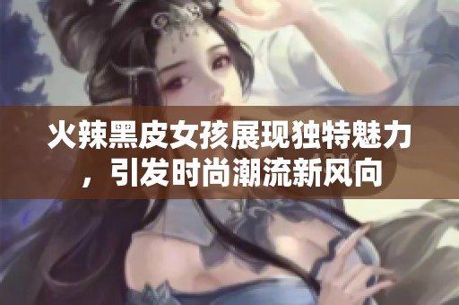 火辣黑皮女孩展现独特魅力，引发时尚潮流新风向