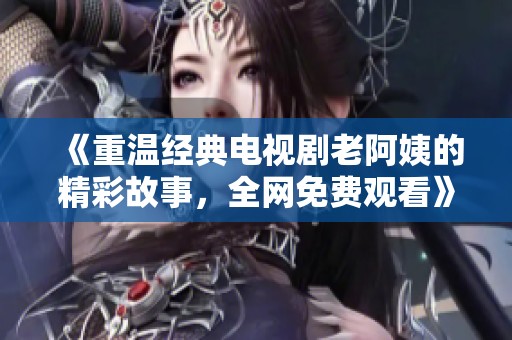 《重温经典电视剧老阿姨的精彩故事，全网免费观看》