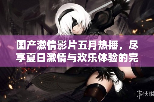 国产激情影片五月热播，尽享夏日激情与欢乐体验的完美结合