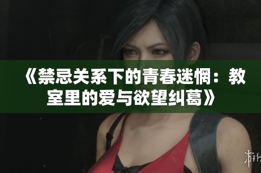 《禁忌关系下的青春迷惘：教室里的爱与欲望纠葛》